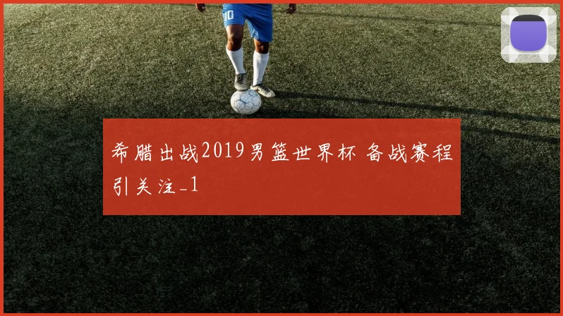 希腊出战2019男篮世界杯 备战赛程引关注_1
