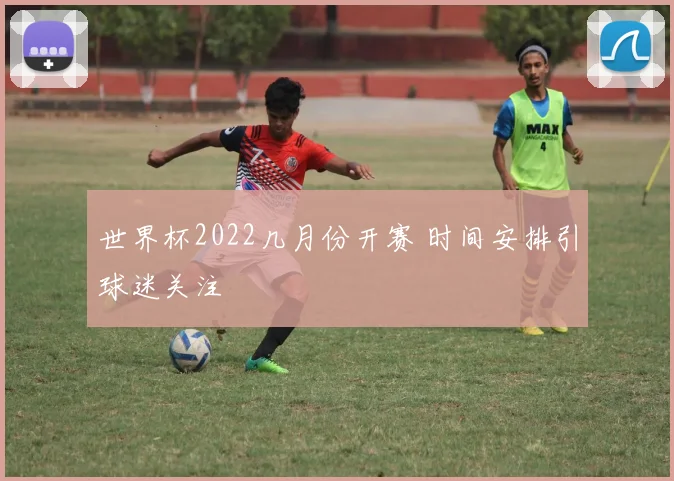 世界杯2022几月份开赛 时间安排引球迷关注