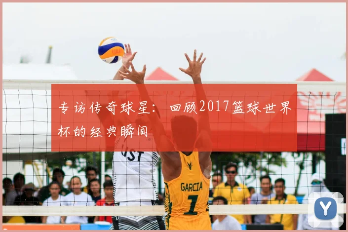 专访传奇球星：回顾2017篮球世界杯的经典瞬间