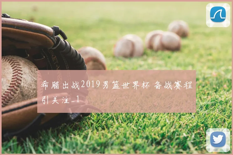 希腊出战2019男篮世界杯 备战赛程引关注_1